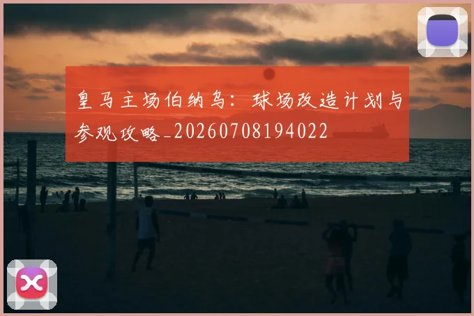皇马主场伯纳乌:球场改造计划与参观攻略_20260708194022