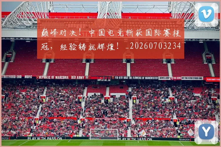巅峰对决！中国电竞斩获国际赛桂冠，经验铸就辉煌！_20260703234129_20260722152357