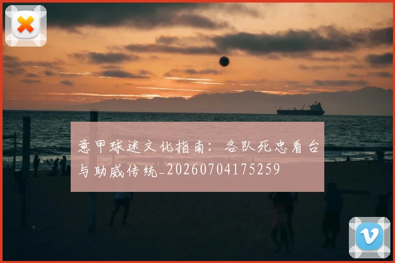 意甲球迷文化指南：各队死忠看台与助威传统_20260704175259