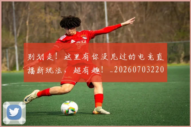 别划走！这里有你没见过的电竞直播新玩法，超有趣！_20260703220503_20260718010630