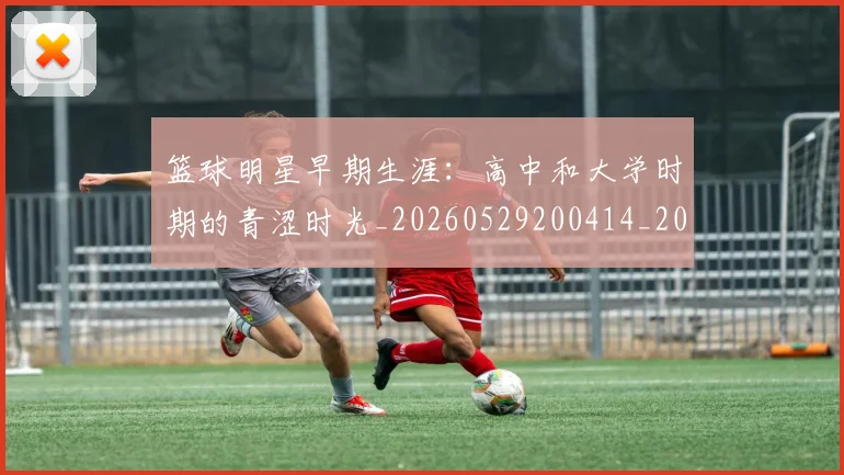 篮球明星早期生涯：高中和大学时期的青涩时光_20260529200414_20260804164800