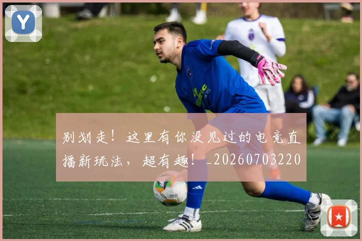 别划走！这里有你没见过的电竞直播新玩法，超有趣！_20260703220503