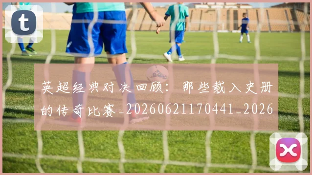 英超经典对决回顾：那些载入史册的传奇比赛_20260621170441_20260710005812_20260803145716