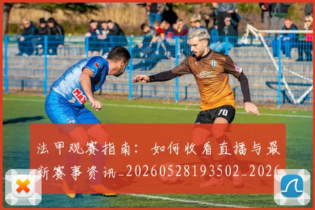 法甲观赛指南：如何收看直播与最新赛事资讯_20260528193502_20260801172854
