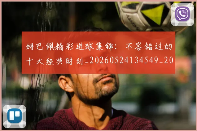 姆巴佩精彩进球集锦：不容错过的十大经典时刻_20260524134549_20260703232009