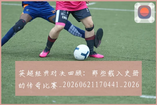 英超经典对决回顾：那些载入史册的传奇比赛_20260621170441_20260710005812