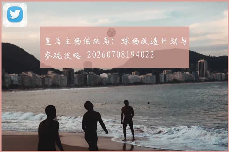 皇马主场伯纳乌：球场改造计划与参观攻略_20260708194022