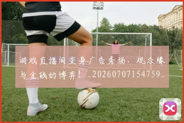 游戏直播间变身广告秀场，观众缘与金钱的博弈！_20260707154759_20260802152949